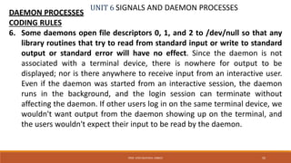 UNIT 6 SIGNALS AND DAEMON PROCESSES
DAEMON PROCESSES
CODING RULES
6. Some daemons open file descriptors 0, 1, and 2 to /dev/null so that any
library routines that try to read from standard input or write to standard
output or standard error will have no effect. Since the daemon is not
associated with a terminal device, there is nowhere for output to be
displayed; nor is there anywhere to receive input from an interactive user.
Even if the daemon was started from an interactive session, the daemon
runs in the background, and the login session can terminate without
affecting the daemon. If other users log in on the same terminal device, we
wouldn't want output from the daemon showing up on the terminal, and
the users wouldn't expect their input to be read by the daemon.
50PROF. SYED MUSTAFA, HKBKCE
 