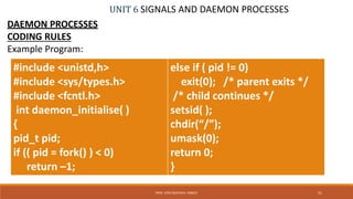 UNIT 6 SIGNALS AND DAEMON PROCESSES
DAEMON PROCESSES
CODING RULES
Example Program:
51PROF. SYED MUSTAFA, HKBKCE
#include <unistd,h>
#include <sys/types.h>
#include <fcntl.h>
int daemon_initialise( )
{
pid_t pid;
if (( pid = fork() ) < 0)
return –1;
else if ( pid != 0)
exit(0); /* parent exits */
/* child continues */
setsid( );
chdir(“/”);
umask(0);
return 0;
}
 