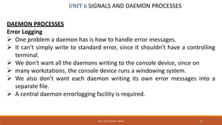 UNIT 6 SIGNALS AND DAEMON PROCESSES
DAEMON PROCESSES
Error Logging
 One problem a daemon has is how to handle error messages.
 It can't simply write to standard error, since it shouldn't have a controlling
terminal.
 We don't want all the daemons writing to the console device, since on
 many workstations, the console device runs a windowing system.
 We also don't want each daemon writing its own error messages into a
separate file.
 A central daemon errorlogging facility is required.
52PROF. SYED MUSTAFA, HKBKCE
 