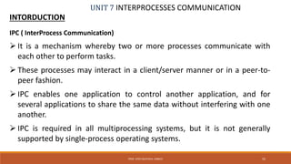 UNIT 7 INTERPROCESSES COMMUNICATION
INTORDUCTION
55PROF. SYED MUSTAFA, HKBKCE
IPC ( InterProcess Communication)
 It is a mechanism whereby two or more processes communicate with
each other to perform tasks.
 These processes may interact in a client/server manner or in a peer-to-
peer fashion.
 IPC enables one application to control another application, and for
several applications to share the same data without interfering with one
another.
 IPC is required in all multiprocessing systems, but it is not generally
supported by single-process operating systems.
 
