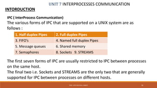 UNIT 7 INTERPROCESSES COMMUNICATION
INTORDUCTION
56PROF. SYED MUSTAFA, HKBKCE
IPC ( InterProcess Communication)
The various forms of IPC that are supported on a UNIX system are as
follows :
The first seven forms of IPC are usually restricted to IPC between processes
on the same host.
The final two i.e. Sockets and STREAMS are the only two that are generally
supported for IPC between processes on different hosts.
1. Half duplex Pipes 2. Full duplex Pipes
3. FIFO’s 4. Named full duplex Pipes
5. Message queues 6. Shared memory
7. Semaphores 8. Sockets 9. STREAMS
 
