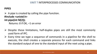 UNIT 7 INTERPROCESSES COMMUNICATION
PIPES
 A pipe is created by calling the pipe function.
#include <unistd.h>
int pipe(int fd[2]);
Returns: 0 if OK, –1 on error
 Despite these limitations, half-duplex pipes are still the most commonly
used form of IPC.
 Every time we type a sequence of commands in a pipeline for the shell to
execute, the shell creates a separate process for each command and links
the standard output of one to the standard input of the next using a pipe.
58PROF. SYED MUSTAFA, HKBKCE
 