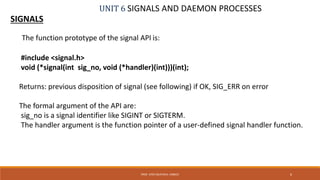 UNIT 6 SIGNALS AND DAEMON PROCESSES
SIGNALS
6PROF. SYED MUSTAFA, HKBKCE
The function prototype of the signal API is:
#include <signal.h>
void (*signal(int sig_no, void (*handler)(int)))(int);
Returns: previous disposition of signal (see following) if OK, SIG_ERR on error
The formal argument of the API are:
sig_no is a signal identifier like SIGINT or SIGTERM.
The handler argument is the function pointer of a user-defined signal handler function.
 