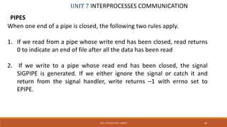 UNIT 7 INTERPROCESSES COMMUNICATION
PIPES
66PROF. SYED MUSTAFA, HKBKCE
When one end of a pipe is closed, the following two rules apply.
1. If we read from a pipe whose write end has been closed, read returns
0 to indicate an end of file after all the data has been read
2. If we write to a pipe whose read end has been closed, the signal
SIGPIPE is generated. If we either ignore the signal or catch it and
return from the signal handler, write returns –1 with errno set to
EPIPE.
 