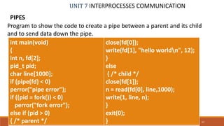 UNIT 7 INTERPROCESSES COMMUNICATION
PIPES
67PROF. SYED MUSTAFA, HKBKCE
Program to show the code to create a pipe between a parent and its child
and to send data down the pipe.
int main(void)
{
int n, fd[2];
pid_t pid;
char line[1000];
if (pipe(fd) < 0)
perror("pipe error");
if ((pid = fork()) < 0)
perror("fork error");
else if (pid > 0)
{ /* parent */
close(fd[0]);
write(fd[1], "hello worldn", 12);
}
else
{ /* child */
close(fd[1]);
n = read(fd[0], line,1000);
write(1, line, n);
}
exit(0);
}
 
