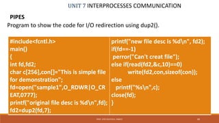 UNIT 7 INTERPROCESSES COMMUNICATION
PIPES
68PROF. SYED MUSTAFA, HKBKCE
Program to show the code for I/O redirection using dup2().
#include<fcntl.h>
main()
{
int fd,fd2;
char c[256],con[]="This is simple file
for demonstration";
fd=open("sample1",O_RDWR|O_CR
EAT,0777);
printf("original file desc is %dn",fd);
fd2=dup2(fd,7);
printf("new file desc is %dn", fd2);
if(fd==-1)
perror("Can't creat file");
else if(read(fd2,&c,10)==0)
write(fd2,con,sizeof(con));
else
printf("%sn",c);
close(fd);
}
 