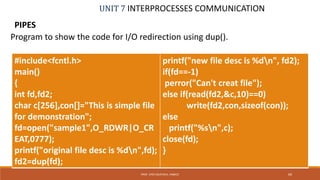 UNIT 7 INTERPROCESSES COMMUNICATION
PIPES
69PROF. SYED MUSTAFA, HKBKCE
Program to show the code for I/O redirection using dup().
#include<fcntl.h>
main()
{
int fd,fd2;
char c[256],con[]="This is simple file
for demonstration";
fd=open("sample1",O_RDWR|O_CR
EAT,0777);
printf("original file desc is %dn",fd);
fd2=dup(fd);
printf("new file desc is %dn", fd2);
if(fd==-1)
perror("Can't creat file");
else if(read(fd2,&c,10)==0)
write(fd2,con,sizeof(con));
else
printf("%sn",c);
close(fd);
}
 