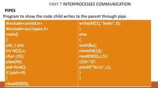 UNIT 7 INTERPROCESSES COMMUNICATION
PIPES
70PROF. SYED MUSTAFA, HKBKCE
Program to show the code child writes to the parent through pipe.
#include<unistd.h>
#include<sys/types.h>
main()
{
pid_t pid;
int fd[2],s;
char c[5];
pipe(fd);
pid=fork();
if (pid==0)
{
close(fd[0]);
write(fd[1],"hello",5);
}
else
{
wait(&s);
close(fd[1]);
read(fd[0],c,5);
c[5]='0';
printf("%sn",c);
}
}
 
