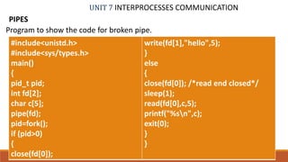 UNIT 7 INTERPROCESSES COMMUNICATION
PIPES
71PROF. SYED MUSTAFA, HKBKCE
Program to show the code for broken pipe.
#include<unistd.h>
#include<sys/types.h>
main()
{
pid_t pid;
int fd[2];
char c[5];
pipe(fd);
pid=fork();
if (pid>0)
{
close(fd[0]);
write(fd[1],"hello",5);
}
else
{
close(fd[0]); /*read end closed*/
sleep(1);
read(fd[0],c,5);
printf("%sn",c);
exit(0);
}
}
 