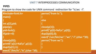 UNIT 7 INTERPROCESSES COMMUNICATION
PIPES
72PROF. SYED MUSTAFA, HKBKCE
Program to show the code for UNIX command redirection for “ls|wc -l”.
#include<fcntl.h>
main()
{
int p[2],pid;
pipe(p);
pid=fork();
if(pid==0)
{
close(p[0]);
printf("p[1]=%dn",p[1]);
dup2(p[1],1);
execl("/bin/ls","ls",(char *)0);
perror("from ls:");
}
else
{
close(p[1]);
printf("p[0]=%dn",p[0]);
dup2(p[0],0);
execl("/usr/bin/wc","wc","-l",(char *)0);
perror("from wc");
}
}
 