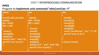UNIT 7 INTERPROCESSES COMMUNICATION
PIPES
73PROF. SYED MUSTAFA, HKBKCE
Program to implement unix command “who|sort|wc –l”
main()
{
int p[2], q[2], pid, pid1;
pipe(p);
pid = fork();
if(0 == pid)
{
close(1);
close(p[0]);
dup(p[1]);
execlp("who", "who",0);
perror("error at cat");
}
else
{
pipe(q);
pid1 = fork();
if(0 == pid1)
{
close(1);
close(0);
close(p[1]);
close(q[0]);
dup(p[0]);
dup(q[1]);
execlp("sort", "sort", (char*)0);
perror("error at grep");
}
else
{
close(0);
close(q[1]);
close(p[1]);
close(p[0]);
dup(q[0]);
execl("/usr/bin/wc", "wc", "-l", 0);
perror("error at wc");
}
}
} //end of main()
 