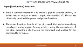 UNIT 7 INTERPROCESSES COMMUNICATION
Popen() and pclose() Functions
PROF. SYED MUSTAFA, HKBKCE 74
 Since a common operation is to create a pipe to another process, to
either read its output or send it input, the standard I/O library has
historically provided the popen and pclose functions.
 These two functions handle all the dirty work that we've been doing
ourselves: creating a pipe, forking a child, closing the unused ends of
the pipe, executing a shell to run the command, and waiting for the
command to terminate.
 