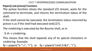 UNIT 7 INTERPROCESSES COMMUNICATION
Popen() and pclose() Functions
PROF. SYED MUSTAFA, HKBKCE 77
The pclose function closes the standard I/O stream, waits for the
command to terminate, and returns the termination status of the
shell.
If the shell cannot be executed, the termination status returned by
pclose is as if the shell had executed exit(127).
The cmdstring is executed by the Bourne shell, as in
$ sh -c cmdstring
This means that the shell expands any of its special characters in
cmdstring. Example:
fp = popen("ls *.c", "r"); or fp = popen("cmd 2>&1", "r");
 