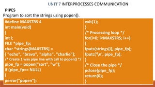 UNIT 7 INTERPROCESSES COMMUNICATION
PIPES
78PROF. SYED MUSTAFA, HKBKCE
Program to sort the strings using popen().
#define MAXSTRS 4
int main(void)
{
int i;
FILE *pipe_fp;
char *strings[MAXSTRS] =
{ "echo", "bravo", "alpha", "charlie"};
/* Create 1 way pipe line with call to popen() */
pipe_fp = popen("sort", "w");
if (pipe_fp== NULL)
{
perror("popen");
exit(1);
}
/* Processing loop */
for(i=0; i<MAXSTRS; i++)
{
fputs(strings[i], pipe_fp);
fputc('n', pipe_fp);
}
/* Close the pipe */
pclose(pipe_fp);
return(0);
}
 
