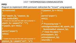 UNIT 7 INTERPROCESSES COMMUNICATION
PIPES
79PROF. SYED MUSTAFA, HKBKCE
Program to implement UNIX command redirection for “ls|sort” using popen().
int main(void)
{
FILE *pipein_fp, *pipeout_fp;
char readbuf[80];
/* Create one way pipe line with call to popen() */
pipein_fp = popen("ls", "r");
if (pipein_fp== NULL)
{
perror("popen");
exit(1);
}
/* Create one way pipe line with call to popen() */
pipeout_fp = popen("sort", "w“);
if (pipeout_fp == NULL)
{
perror("popen");
exit(1);
}
/* Processing loop */
while(fgets(readbuf, 80, pipein_fp))
fputs(readbuf, pipeout_fp);
/* Close the pipes */
pclose(pipein_fp);
pclose(pipeout_fp);
return(0); }
 