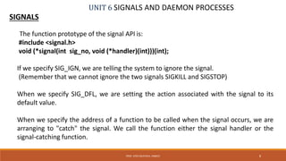 UNIT 6 SIGNALS AND DAEMON PROCESSES
SIGNALS
8PROF. SYED MUSTAFA, HKBKCE
The function prototype of the signal API is:
#include <signal.h>
void (*signal(int sig_no, void (*handler)(int)))(int);
If we specify SIG_IGN, we are telling the system to ignore the signal.
(Remember that we cannot ignore the two signals SIGKILL and SIGSTOP)
When we specify SIG_DFL, we are setting the action associated with the signal to its
default value.
When we specify the address of a function to be called when the signal occurs, we are
arranging to "catch" the signal. We call the function either the signal handler or the
signal-catching function.
 