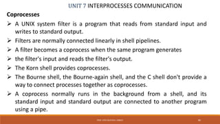 UNIT 7 INTERPROCESSES COMMUNICATION
Coprocesses
PROF. SYED MUSTAFA, HKBKCE 80
 A UNIX system filter is a program that reads from standard input and
writes to standard output.
 Filters are normally connected linearly in shell pipelines.
 A filter becomes a coprocess when the same program generates
 the filter's input and reads the filter's output.
 The Korn shell provides coprocesses.
 The Bourne shell, the Bourne-again shell, and the C shell don't provide a
way to connect processes together as coprocesses.
 A coprocess normally runs in the background from a shell, and its
standard input and standard output are connected to another program
using a pipe.
 