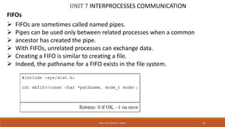 UNIT 7 INTERPROCESSES COMMUNICATION
FIFOs
PROF. SYED MUSTAFA, HKBKCE 82
 FIFOs are sometimes called named pipes.
 Pipes can be used only between related processes when a common
 ancestor has created the pipe.
 With FIFOs, unrelated processes can exchange data.
 Creating a FIFO is similar to creating a file.
 Indeed, the pathname for a FIFO exists in the file system.
 
