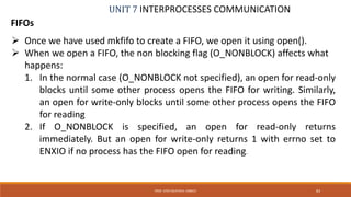 UNIT 7 INTERPROCESSES COMMUNICATION
FIFOs
PROF. SYED MUSTAFA, HKBKCE 83
 Once we have used mkfifo to create a FIFO, we open it using open().
 When we open a FIFO, the non blocking flag (O_NONBLOCK) affects what
happens:
1. In the normal case (O_NONBLOCK not specified), an open for read-only
blocks until some other process opens the FIFO for writing. Similarly,
an open for write-only blocks until some other process opens the FIFO
for reading
2. If O_NONBLOCK is specified, an open for read-only returns
immediately. But an open for write-only returns 1 with errno set to
ENXIO if no process has the FIFO open for reading.
 