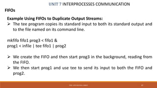 UNIT 7 INTERPROCESSES COMMUNICATION
FIFOs
PROF. SYED MUSTAFA, HKBKCE 87
Example Using FIFOs to Duplicate Output Streams:
 The tee program copies its standard input to both its standard output and
to the file named on its command line.
mkfifo fifo1 prog3 < fifo1 &
prog1 < infile | tee fifo1 | prog2
 We create the FIFO and then start prog3 in the background, reading from
the FIFO.
 We then start prog1 and use tee to send its input to both the FIFO and
prog2.
 