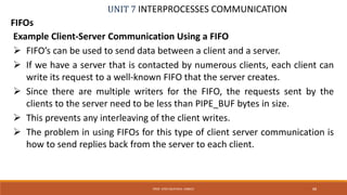 UNIT 7 INTERPROCESSES COMMUNICATION
FIFOs
PROF. SYED MUSTAFA, HKBKCE 88
Example Client-Server Communication Using a FIFO
 FIFO’s can be used to send data between a client and a server.
 If we have a server that is contacted by numerous clients, each client can
write its request to a well-known FIFO that the server creates.
 Since there are multiple writers for the FIFO, the requests sent by the
clients to the server need to be less than PIPE_BUF bytes in size.
 This prevents any interleaving of the client writes.
 The problem in using FIFOs for this type of client server communication is
how to send replies back from the server to each client.
 