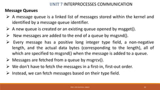 UNIT 7 INTERPROCESSES COMMUNICATION
Message Queues
PROF. SYED MUSTAFA, HKBKCE 92
 A message queue is a linked list of messages stored within the kernel and
identified by a message queue identifier.
 A new queue is created or an existing queue opened by msgget().
 New messages are added to the end of a queue by msgsnd().
 Every message has a positive long integer type field, a non-negative
length, and the actual data bytes (corresponding to the length), all of
which are specified to msgsnd() when the message is added to a queue.
 Messages are fetched from a queue by msgrcv().
 We don't have to fetch the messages in a first-in, first-out order.
 Instead, we can fetch messages based on their type field.
 