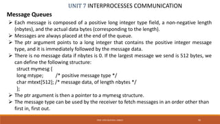 UNIT 7 INTERPROCESSES COMMUNICATION
Message Queues
PROF. SYED MUSTAFA, HKBKCE 96
 Each message is composed of a positive long integer type field, a non-negative length
(nbytes), and the actual data bytes (corresponding to the length).
 Messages are always placed at the end of the queue.
 The ptr argument points to a long integer that contains the positive integer message
type, and it is immediately followed by the message data.
 There is no message data if nbytes is 0. If the largest message we send is 512 bytes, we
can define the following structure:
struct mymesg {
long mtype; /* positive message type */
char mtext[512]; /* message data, of length nbytes */
};
 The ptr argument is then a pointer to a mymesg structure.
 The message type can be used by the receiver to fetch messages in an order other than
first in, first out.
 