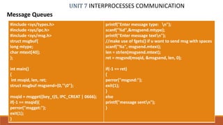 UNIT 7 INTERPROCESSES COMMUNICATION
Message Queues
PROF. SYED MUSTAFA, HKBKCE 99
#include <sys/types.h>
#include <sys/ipc.h>
#include <sys/msg.h>
struct msgbuf{
long mtype;
char mtext[40];
};
int main()
{
int msqid, len, ret;
struct msgbuf msgsend={0,"0"};
msqid = msgget((key_t)5, IPC_CREAT | 0666);
if(-1 == msqid){
perror("msgget:");
exit(1);
}
printf("Enter message type: n");
scanf("%d",&msgsend.mtype);
printf("Enter message textn");
//make use of fgets() if u want to send msg with spaces
scanf("%s", msgsend.mtext);
len = strlen(msgsend.mtext);
ret = msgsnd(msqid, &msgsend, len, 0);
if(-1 == ret)
{
perror("msgsnd:");
exit(1);
}
else
printf("message sentn");
}
 