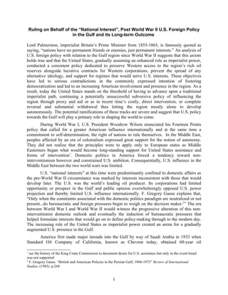 Ruling on Behalf of the “National Interest”, Post World War II U.S. Foreign Policy
                         in the Gulf and its Long-term Outcome

Lord Palmerston, imperialist Britain’s Prime Minister from 1855-1865, is famously quoted as
saying, “nations have no permanent friends or enemies, just permanent interests.” An analysis of
U.S. foreign policy with relation to the Gulf region since World War II suggests that this axiom
holds true and that the United States, gradually assuming an enhanced role as imperialist power,
conducted a consistent policy dedicated to preserve Western access to the region’s rich oil
reserves alongside lucrative contracts for Western corporations, prevent the spread of any
alternative ideology, and support for regimes that would serve U.S. interests. These objectives
have led to serious contradictions in the commonly expressed intention of fostering
democratization and led to an increasing American involvement and presence in the region. As a
result, today the United States stands on the threshold of having to advance upon a traditional
imperialist path, continuing a potentially unsuccessful subversive policy of influencing the
region through proxy and aid or as in recent time’s costly, direct intervention, or complete
reversal and substantial withdrawal thus letting the region mostly alone to develop
autonomously. The potential ramifications of these tracks are severe and suggest that U.S. policy
towards the Gulf will play a primary role in shaping the world to come.
       During World War I, U.S. President Woodrow Wilson enunciated his Fourteen Points
policy that called for a greater American influence internationally and at the same time a
commitment to self-determination, the right of nations to rule themselves. In the Middle East,
peoples affected by an era of colonialism expressed great support for the notion of autonomy.
They did not realize that the principles were to apply only to European states as Middle
Easterners began what would become long-standing support for United States assistance and
forms of intervention1. Domestic politics in America forced a tendency toward non-
interventionism however and constrained U.S. ambition. Consequentially, U.S. influence in the
Middle East between the two world wars was limited.
        U.S. “national interests” at this time were predominantly confined to domestic affairs as
the pre-World War II circumstance was marked by interests inconsistent with those that would
develop later. The U.S. was the world’s leading oil producer. Its corporations had limited
opportunity or prospect in the Gulf and public opinion overwhelmingly opposed U.S. power
projection and thereby limited U.S. influence internationally. F. Gregory Gause explains that,
“Only when the constraints associated with the domestic politics paradigm are neutralized or not
present...do bureaucratic and foreign pressures begin to weigh on the decision maker.2” The era
between World War I and World War II would witness the progressive alteration of this non-
interventionist domestic outlook and eventually the induction of bureaucratic pressures that
helped formulate interests that would go on to define policy-making through to the modern day.
The increasing role of the United States as imperialist power created an arena for a gradually
augmented U.S. presence in the Gulf.
       America first made major inroads into the Gulf by way of Saudi Arabia in 1933 when
Standard Oil Company of California, known as Chevron today, obtained 60-year oil

1
  see the history of the King Crane Commission to document desire for U.S. assistance but only in the event Israel
was not supported
2
  F. Gregory Gauss. “British and American Policies in the Persian Gulf, 1968-1973” Review of International
Studies, (1985). p.268


                                                         1
 