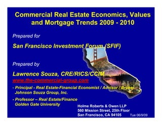 Commercial Real Estate Economics, Values
    and Mortgage Trends 2009 - 2010
Prepared for

San Francisco Investment Forum (SFIF)


Prepared by

Lawrence Souza, CRE/RICS/CCIM
www.the-commercial-group.com
- Principal - Real Estate-Financial Economist / Advisor / Broker
  Johnson Souza Group, Inc.
- Professor – Real Estate/Finance
  Golden Gate University          Holme Roberts & Owen LLP
                                  560 Mission Street, 25th Floor
                                  San Francisco, CA 94105        Tue 06/9/09
 