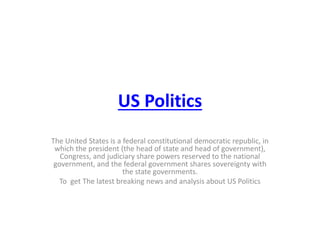US Politics
The United States is a federal constitutional democratic republic, in
which the president (the head of state and head of government),
Congress, and judiciary share powers reserved to the national
government, and the federal government shares sovereignty with
the state governments.
To get The latest breaking news and analysis about US Politics
 