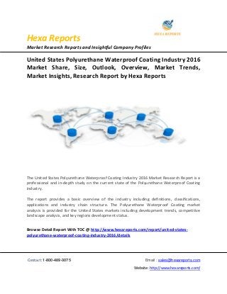 Hexa Reports
Market Research Reports and Insightful Company Profiles
Contact: 1-800-489-3075 Email : sales@hexareports.com
Website: http://www.hexareports.com/
United States Polyurethane Waterproof Coating Industry 2016
Market Share, Size, Outlook, Overview, Market Trends,
Market Insights, Research Report by Hexa Reports
The United States Polyurethane Waterproof Coating Industry 2016 Market Research Report is a
professional and in-depth study on the current state of the Polyurethane Waterproof Coating
industry.
The report provides a basic overview of the industry including definitions, classifications,
applications and industry chain structure. The Polyurethane Waterproof Coating market
analysis is provided for the United States markets including development trends, competitive
landscape analysis, and key regions development status.
Browse Detail Report With TOC @ http://www.hexareports.com/report/united-states-
polyurethane-waterproof-coating-industry-2016/details
 