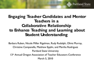 Engaging T
eacher C
andidates and Mentor
T
eachers in a
C
ollaborative Relationship
to Enhance T
eaching and Learning about
Student Understanding
Barbara Ruben, Nicole Miller Rigelman, Rudy Rudolph, Olivia Murray,
Christine Campanella, Matthew Epplin, and Martha Rodriguez
Portland State University
13th Annual Oregon Association of Teacher Educators Conference
March 5, 2010

 
