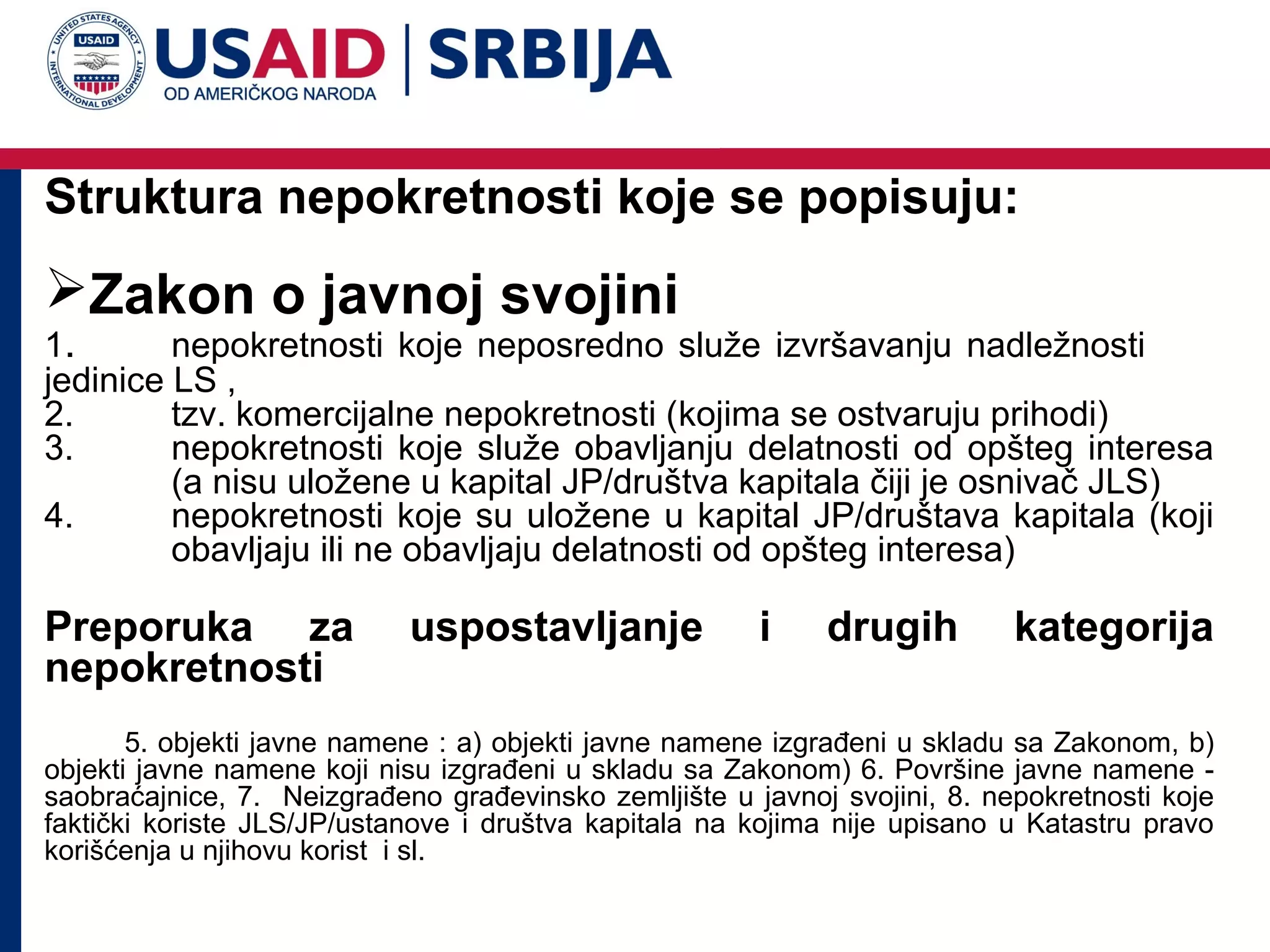 Struktura nepokretnosti koje se popisuju:

Zakon o javnoj svojini

1.
nepokretnosti koje neposredno služe izvršavanju nadležnosti
jedinice LS ,
2.
tzv. komercijalne nepokretnosti (kojima se ostvaruju prihodi)
3.
nepokretnosti koje služe obavljanju delatnosti od opšteg interesa
(a nisu uložene u kapital JP/društva kapitala čiji je osnivač JLS)
4.
nepokretnosti koje su uložene u kapital JP/društava kapitala (koji
obavljaju ili ne obavljaju delatnosti od opšteg interesa)

Preporuka za
nepokretnosti

uspostavljanje

i

drugih

kategorija

5. objekti javne namene : a) objekti javne namene izgrađeni u skladu sa Zakonom, b)
objekti javne namene koji nisu izgrađeni u skladu sa Zakonom) 6. Površine javne namene saobraćajnice, 7. Neizgrađeno građevinsko zemljište u javnoj svojini, 8. nepokretnosti koje
faktički koriste JLS/JP/ustanove i društva kapitala na kojima nije upisano u Katastru pravo
korišćenja u njihovu korist i sl.

 