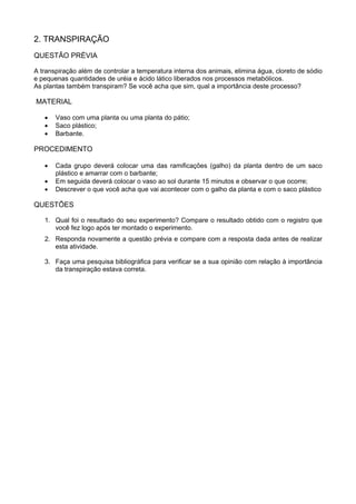 2. TRANSPIRAÇÃO
QUESTÃO PRÉVIA
A transpiração além de controlar a temperatura interna dos animais, elimina água, cloreto de sódio
e pequenas quantidades de uréia e ácido lático liberados nos processos metabólicos.
As plantas também transpiram? Se você acha que sim, qual a importância deste processo?
MATERIAL
• Vaso com uma planta ou uma planta do pátio;
• Saco plástico;
• Barbante.
PROCEDIMENTO
• Cada grupo deverá colocar uma das ramificações (galho) da planta dentro de um saco
plástico e amarrar com o barbante;
• Em seguida deverá colocar o vaso ao sol durante 15 minutos e observar o que ocorre;
• Descrever o que você acha que vai acontecer com o galho da planta e com o saco plástico
QUESTÕES
1. Qual foi o resultado do seu experimento? Compare o resultado obtido com o registro que
você fez logo após ter montado o experimento.
2. Responda novamente a questão prévia e compare com a resposta dada antes de realizar
esta atividade.
3. Faça uma pesquisa bibliográfica para verificar se a sua opinião com relação à importância
da transpiração estava correta.
 