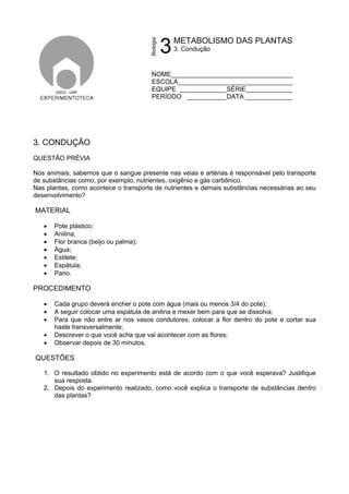 3
NOME__________________________________
ESCOLA________________________________
EQUIPE _____________SÉRIE_____________
PERÍODO ___________DATA _____________
3. CONDUÇÃO
QUESTÃO PRÉVIA
Nos animais, sabemos que o sangue presente nas veias e artérias é responsável pelo transporte
de substâncias como, por exemplo, nutrientes, oxigênio e gás carbônico.
Nas plantas, como acontece o transporte de nutrientes e demais substâncias necessárias ao seu
desenvolvimento?
MATERIAL
• Pote plástico;
• Anilina;
• Flor branca (beijo ou palma);
• Água;
• Estilete;
• Espátula;
• Pano.
PROCEDIMENTO
• Cada grupo deverá encher o pote com água (mais ou menos 3/4 do pote);
• A seguir colocar uma espátula de anilina e mexer bem para que se dissolva;
• Para que não entre ar nos vasos condutores, colocar a flor dentro do pote e cortar sua
haste transversalmente;
• Descrever o que você acha que vai acontecer com as flores;
• Observar depois de 30 minutos.
QUESTÕES
1. O resultado obtido no experimento está de acordo com o que você esperava? Justifique
sua resposta.
2. Depois do experimento realizado, como você explica o transporte de substâncias dentro
das plantas?
Biologia
METABOLISMO DAS PLANTAS
3. Condução
 