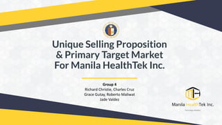 Unique Selling Proposition
& Primary Target Market
For Manila HealthTek Inc.
Group 4
Richard Christie, Charles Cruz
Grace Gutay, Roberto Maliwat
Jade Valdez
 