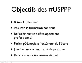 Objectifs des #USPPP
• Briser l’isolement
• Assurer sa formation continue
• Réﬂéchir sur son développement
professionnel

• Parler pédagogie à l’extérieur de l’école
• Joindre une communauté de pratique
• Rencontrer notre réseau virtuel
mercredi 27 novembre 13

 