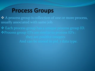  A process group is collection of one or more process,
usually associated with same job.
 Each process group has a unique process group ID.
Process group ID’s are similar to process ID’s :
they are positive integers
And can be stored in pid_t data type.
 