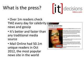 What is the press?
• Over 1m readers check
TMZ every day for celebrity
news and gossip
• It’s better and faster than
any traditional media
source
• Mail Online had 50.1m
unique readers in Oct
2012, the most popular
news site in the world
 