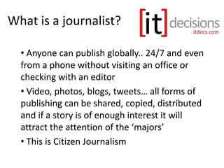 What is a journalist?
• Anyone can publish globally.. 24/7 and even
from a phone without visiting an office or
checking with an editor
• Video, photos, blogs, tweets… all forms of
publishing can be shared, copied, distributed
and if a story is of enough interest it will
attract the attention of the ‘majors’
• This is Citizen Journalism
 