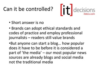 Can it be controlled?
• Short answer is no
• Brands can adopt ethical standards and
codes of practice and employ professional
journalists – readers still value brands
•But anyone can start a blog… how popular
does it have to be before it is considered a
part of ‘the media’ – our most popular news
sources are already blogs and social media
not the traditional media
 