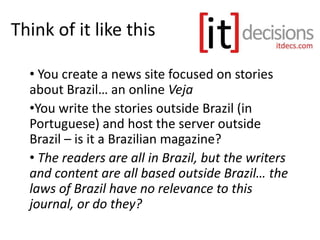 Think of it like this
• You create a news site focused on stories
about Brazil… an online Veja
•You write the stories outside Brazil (in
Portuguese) and host the server outside
Brazil – is it a Brazilian magazine?
• The readers are all in Brazil, but the writers
and content are all based outside Brazil… the
laws of Brazil have no relevance to this
journal, or do they?
 