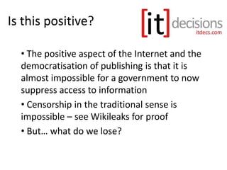 Is this positive?
• The positive aspect of the Internet and the
democratisation of publishing is that it is
almost impossible for a government to now
suppress access to information
• Censorship in the traditional sense is
impossible – see Wikileaks for proof
• But… what do we lose?
 