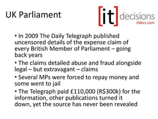 UK Parliament
• In 2009 The Daily Telegraph published
uncensored details of the expense claim of
every British Member of Parliament – going
back years
• The claims detailed abuse and fraud alongside
legal – but extravagant – claims
• Several MPs were forced to repay money and
some went to jail
• The Telegraph paid £110,000 (R$300k) for the
information, other publications turned it
down, yet the source has never been revealed
 