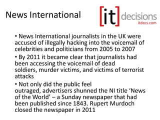 News International
• News International journalists in the UK were
accused of illegally hacking into the voicemail of
celebrities and politicians from 2005 to 2007
• By 2011 it became clear that journalists had
been accessing the voicemail of dead
soldiers, murder victims, and victims of terrorist
attacks
• Not only did the public feel
outraged, advertisers shunned the NI title ‘News
of the World’ – a Sunday newspaper that had
been published since 1843. Rupert Murdoch
closed the newspaper in 2011
 