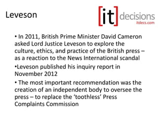 Leveson
• In 2011, British Prime Minister David Cameron
asked Lord Justice Leveson to explore the
culture, ethics, and practice of the British press –
as a reaction to the News International scandal
•Leveson published his inquiry report in
November 2012
• The most important recommendation was the
creation of an independent body to oversee the
press – to replace the ‘toothless’ Press
Complaints Commission
 