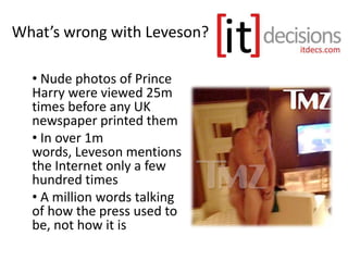 What’s wrong with Leveson?
• Nude photos of Prince
Harry were viewed 25m
times before any UK
newspaper printed them
• In over 1m
words, Leveson mentions
the Internet only a few
hundred times
• A million words talking
of how the press used to
be, not how it is
 