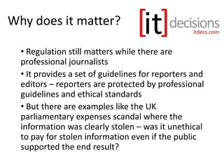 Why does it matter?
• Regulation still matters while there are
professional journalists
• It provides a set of guidelines for reporters and
editors – reporters are protected by professional
guidelines and ethical standards
• But there are examples like the UK
parliamentary expenses scandal where the
information was clearly stolen – was it unethical
to pay for stolen information even if the public
supported the end result?
 