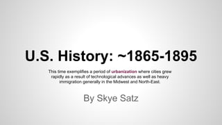 U.S. History: ~1865-1895
By Skye Satz
This time exemplifies a period of urbanization where cities grew
rapidly as a result of technological advances as well as heavy
immigration generally in the Midwest and North-East.
 